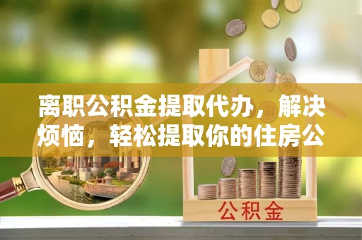 北港离职公积金提取代办，解决烦恼，轻松提取你的住房公积金