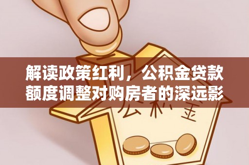 北港解读政策红利，公积金贷款额度调整对购房者的深远影响