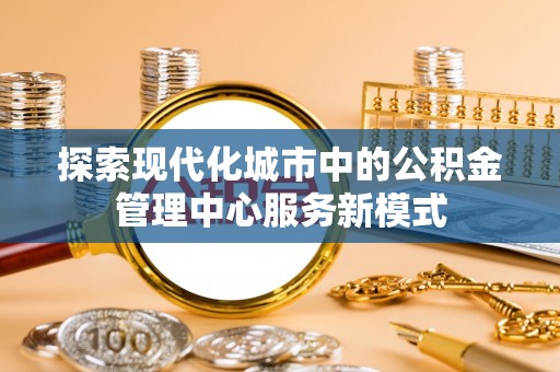 北港探索现代化城市中的公积金管理中心服务新模式