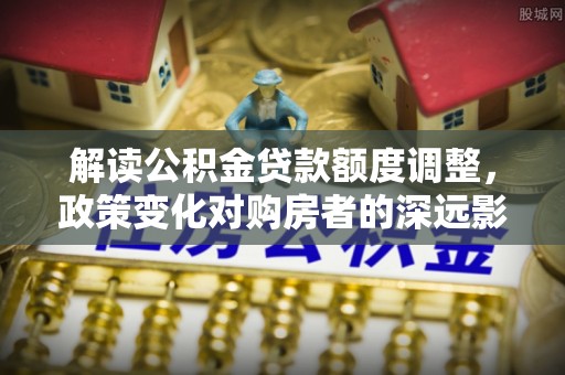 北港解读公积金贷款额度调整，政策变化对购房者的深远影响