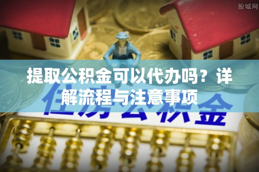 北港提取公积金可以代办吗？详解流程与注意事项