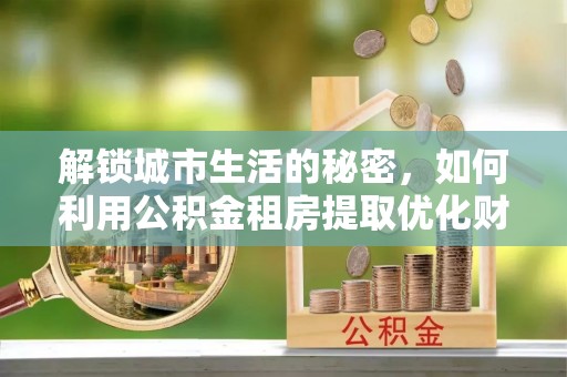 北港解锁城市生活的秘密，如何利用公积金租房提取优化财务规划