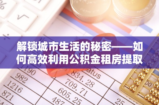 北港解锁城市生活的秘密——如何高效利用公积金租房提取政策优化居住体验