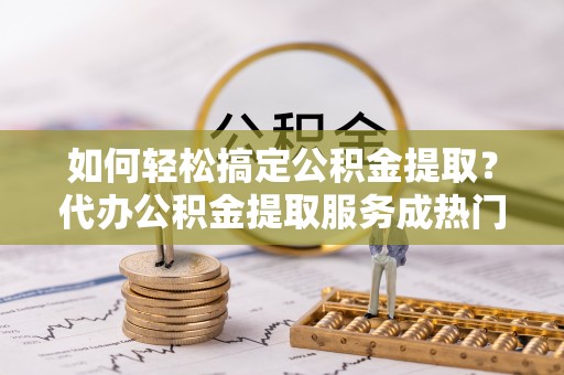 北港如何轻松搞定公积金提取？代办公积金提取服务成热门选择