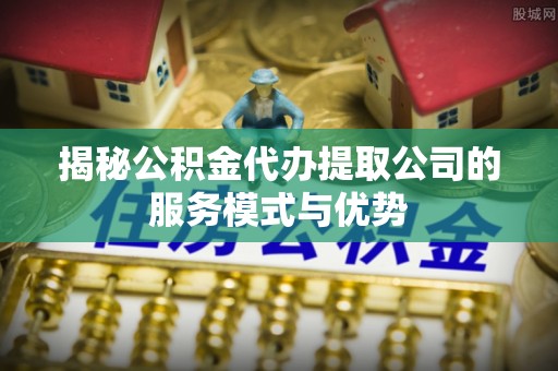 北港揭秘公积金代办提取公司的服务模式与优势