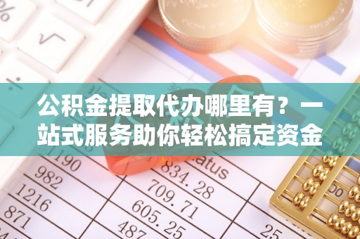 北港公积金提取代办哪里有？一站式服务助你轻松搞定资金难题