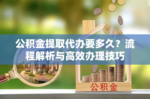 北港公积金提取代办要多久？流程解析与高效办理技巧