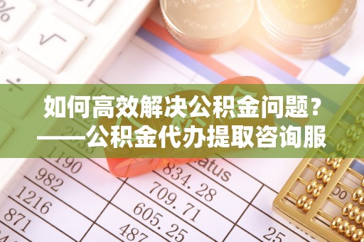 北港如何高效解决公积金问题？——公积金代办提取咨询服务指南
