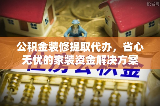 北港公积金装修提取代办，省心无忧的家装资金解决方案