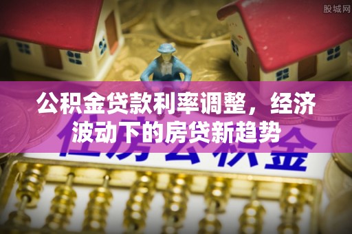北港公积金贷款利率调整，经济波动下的房贷新趋势