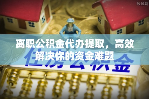北港离职公积金代办提取，高效解决你的资金难题