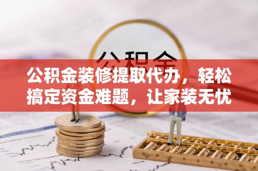 北港公积金装修提取代办，轻松搞定资金难题，让家装无忧