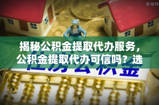 北港揭秘公积金提取代办服务，公积金提取代办可信吗？选择前你需要知道的真相
