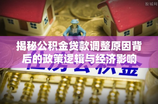 北港揭秘公积金贷款调整原因背后的政策逻辑与经济影响