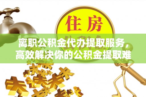 北港离职公积金代办提取服务，高效解决你的公积金提取难题
