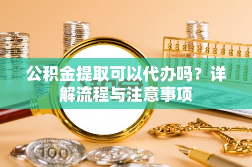 北港公积金提取可以代办吗？详解流程与注意事项