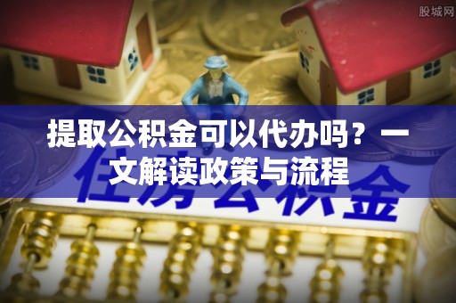 北港提取公积金可以代办吗？一文解读政策与流程