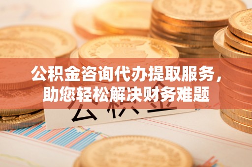 北港公积金咨询代办提取服务，助您轻松解决财务难题