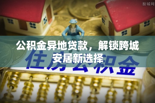 北港公积金异地贷款，解锁跨城安居新选择