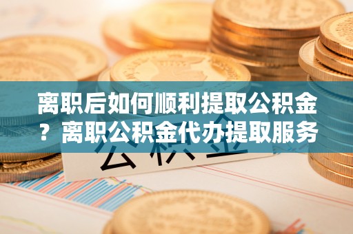 北港离职后如何顺利提取公积金？离职公积金代办提取服务助力无忧办理