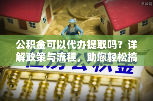 北港公积金可以代办提取吗？详解政策与流程，助您轻松搞定！
