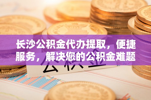 北港长沙公积金代办提取，便捷服务，解决您的公积金难题