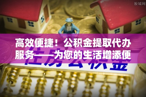 北港高效便捷！公积金提取代办服务——为您的生活增添便利